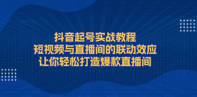 抖音起号实战教程，短视频与直播间的联动效应，让你轻松打造爆款直播间-创客聚集地
