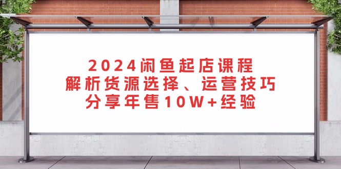 2024闲鱼起店课程：解析货源选择、运营技巧，分享年售10W+经验-创客聚集地