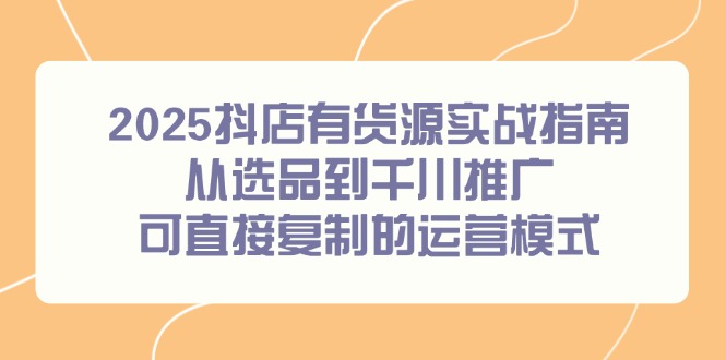 2025抖店有货源实战指南，从选品到千川推广，可直接复制的运营模式-创客聚集地