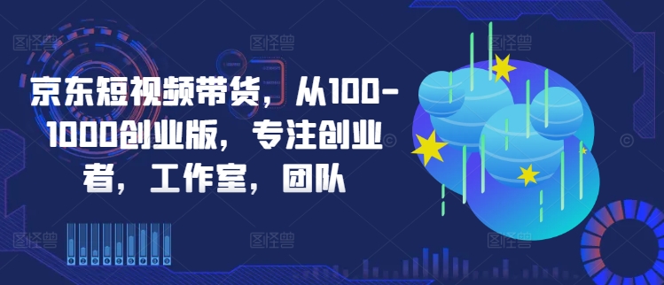 京东短视频带货，从100-1000创业版，专注创业者，工作室，团队-创客聚集地