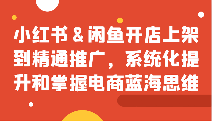 小红书&闲鱼开店上架到精通推广，系统化提升和掌握电商蓝海思维-创客聚集地