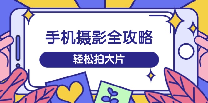 手机摄影全攻略，从拍摄到剪辑，训练营带你玩转短视频，轻松拍大片-创客聚集地