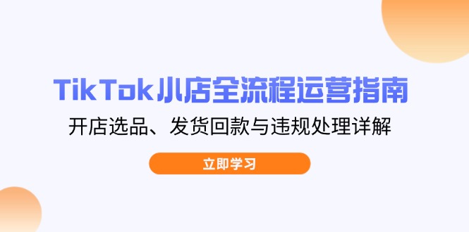TikTok小店全流程运营指南，开店选品、发货回款与违规处理详解-创客聚集地