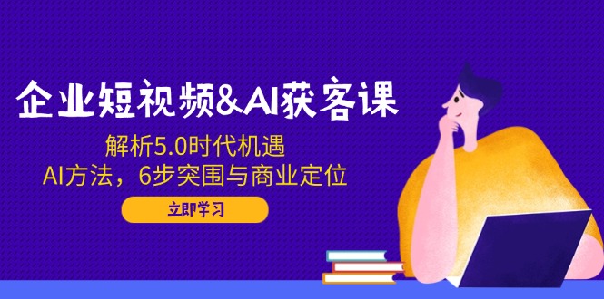 企业短视频&AI获客课：解析5.0时代机遇，AI方法，6步突围与商业定位-创客聚集地