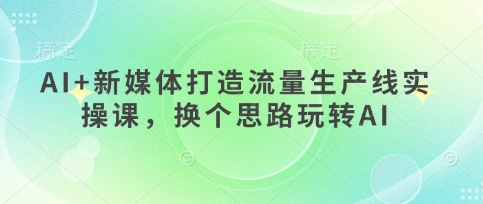 AI+新媒体打造流量生产线实操课，换个思路玩转AI-创客聚集地