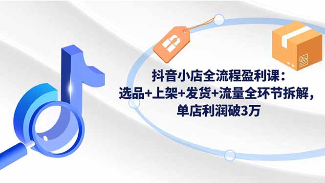 抖音小店全流程盈利课：选品+上架+发货+流量全环节拆解，单店利润破3万-创客聚集地