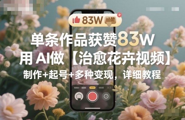 单条作品获赞83W，用AI做【治愈花卉视频】，制作+起号+多种变现，详细教程-创客聚集地