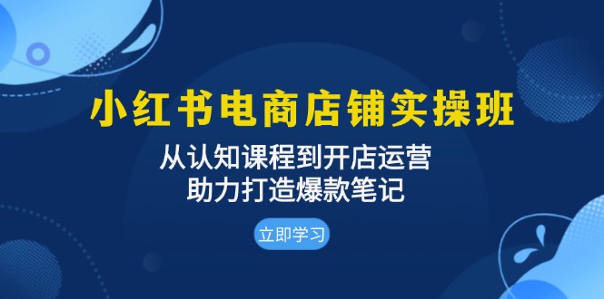 小红书电商店铺实操班：从认知课程到开店运营，助力打造爆款笔记-创客聚集地