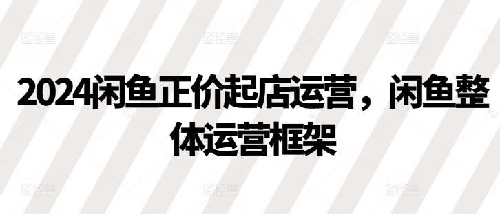 2024闲鱼正价起店运营，闲鱼整体运营框架-创客聚集地