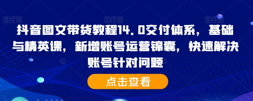 抖音图文带货教程14.0交付体系，基础与精英课，新增账号运营锦囊，快速解决账号针对问题-创客聚集地