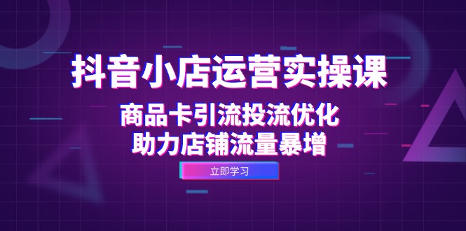 抖音小店运营实操课：商品卡引流投流优化，助力店铺流量暴增-创客聚集地
