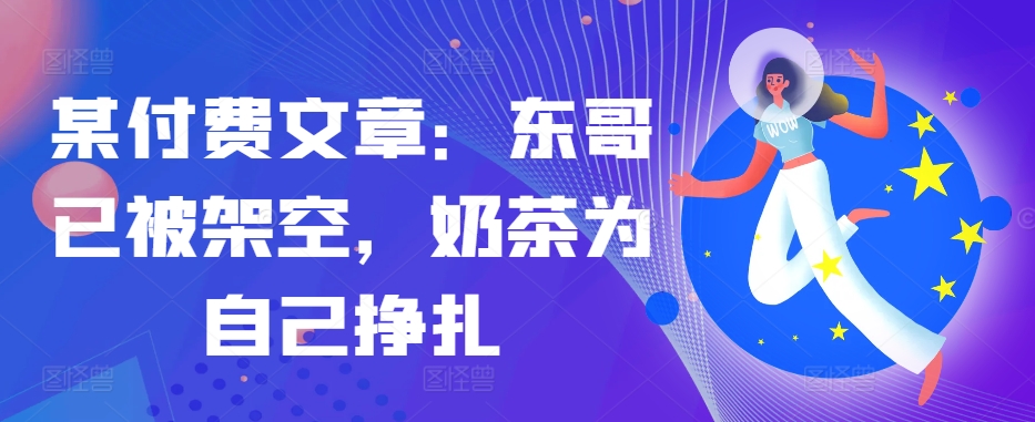 某付费文章：东哥已被架空，奶茶为自己挣扎!!-创客聚集地