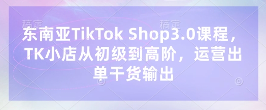 东南亚TikTok Shop3.0课程，TK小店​从初级到高阶，运营出单干货输出-创客聚集地