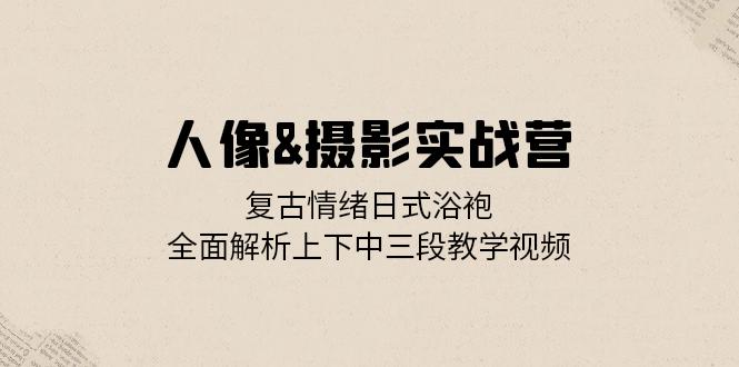 人像&摄影实战营：复古情绪日式浴袍，全面解析上下中三段教学视频-创客聚集地