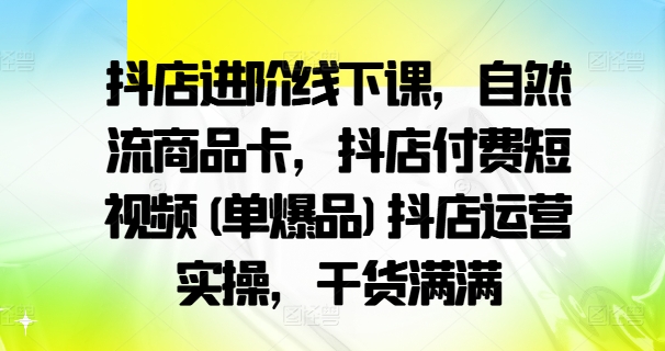 抖店进阶线下课，自然流商品卡，抖店付费短视频(单爆品)抖店运营实操，干货满满-创客聚集地