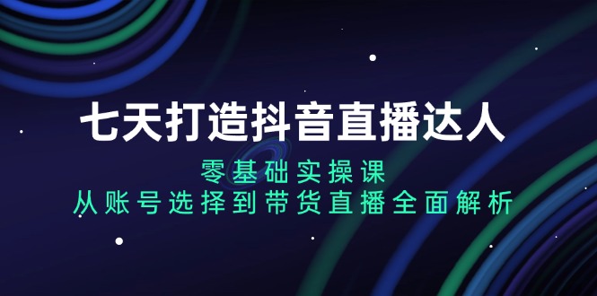 七天打造抖音直播达人：零基础实操课，从账号选择到带货直播全面解析-创客聚集地