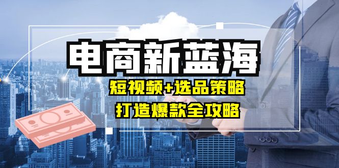 商家必看电商新蓝海：短视频+选品策略，打造爆款全攻略，月入10w+-创客聚集地