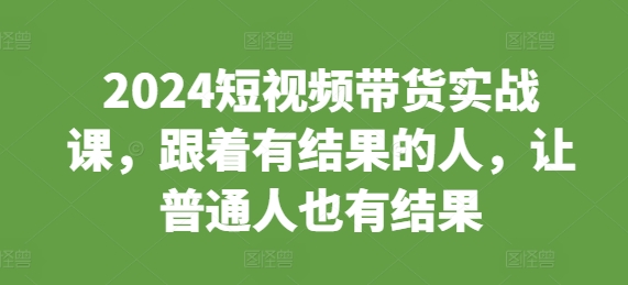 2024短视频带货实战课，跟着有结果的人，让普通人也有结果-创客聚集地
