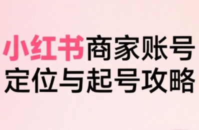 小红书电商全链路实战从定位到爆单，系统拆解小红书商家起号全流程(更新)-创客聚集地