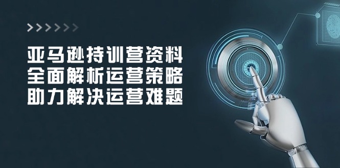 亚马逊持训营资料，全面解析运营策略，助力解决运营难题-创客聚集地