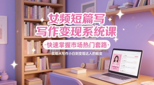 女频短篇写作变现系统课，快速掌握市场热门套路，实现从写作小白到变现达人的蜕变-创客聚集地
