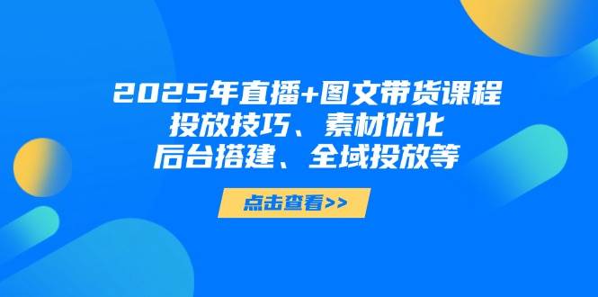 2025年短视频图文带货+直播带货：投放技巧、素材优化、后台搭建、全域投放等-创客聚集地