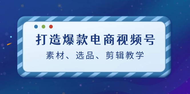 打造爆款电商视频号：素材、选品、剪辑教程-创客聚集地