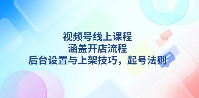 视频号线上课程详解，涵盖开店流程，后台设置与上架技巧，起号法则-创客聚集地
