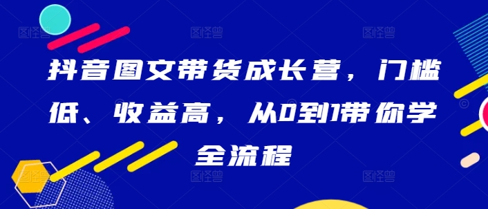 抖音图文带货成长营，门槛低、收益高，从0到1带你学全流程-创客聚集地
