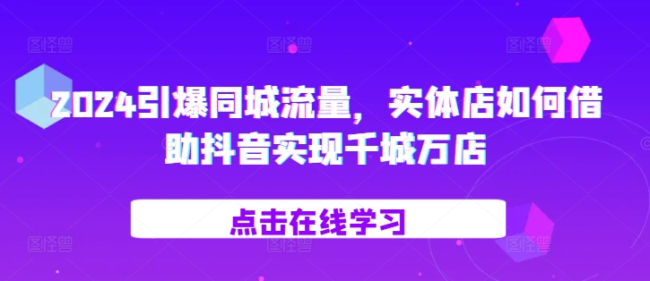 2024引爆同城流量，​实体店如何借助抖音实现千城万店-创客聚集地