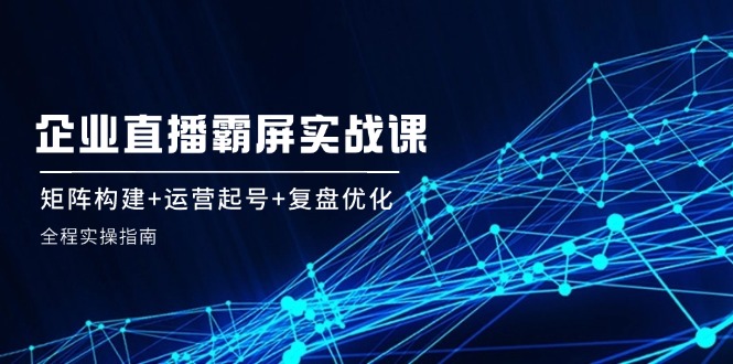 企 业 直 播 霸 屏实战课：矩阵构建+运营起号+复盘优化，全程实操指南-创客聚集地