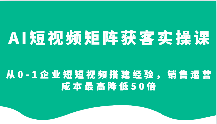 AI短视频矩阵获客实操课，从0-1企业短短视频搭建经验，销售运营成本最高降低50倍-创客聚集地