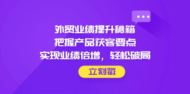 外贸业绩提升秘籍，把握产品获客要点，实现业绩倍增，轻松破局-创客聚集地