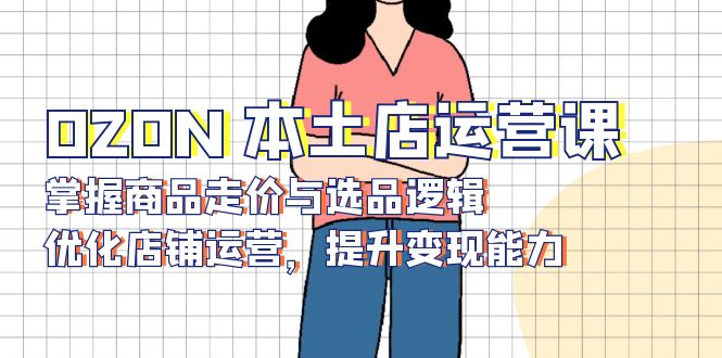 OZON 本土店运营课，掌握商品走价与选品逻辑，优化店铺运营，提升变现能力-创客聚集地