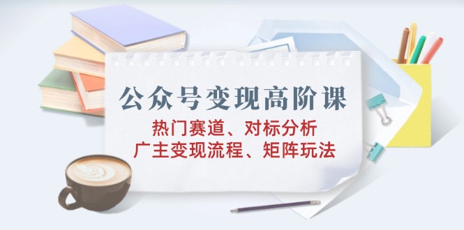 公众号变现高阶课：热门赛道、对标分析、广告主变现流程、矩阵玩法-创客聚集地