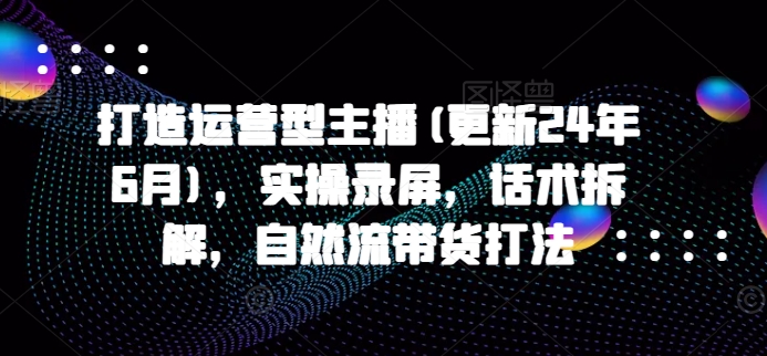 打造运营型主播(更新25年4月)，实操录屏，话术拆解，自然流带货打法-创客聚集地