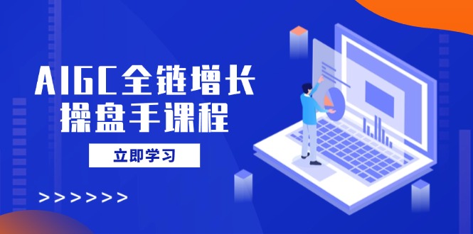 AIGC全链增长操盘手课程，从AI基础到私有化应用，轻松驾驭AI助力营销-创客聚集地
