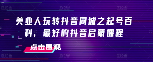 美业人玩转抖音同城之起号百科，最好的抖音启蒙课程-创客聚集地