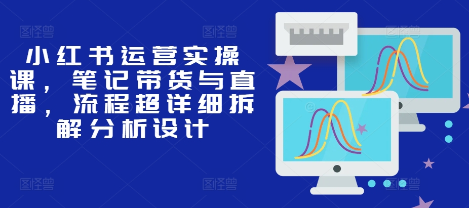 小红书运营实操课，笔记带货与直播，流程超详细拆解分析设计-创客聚集地
