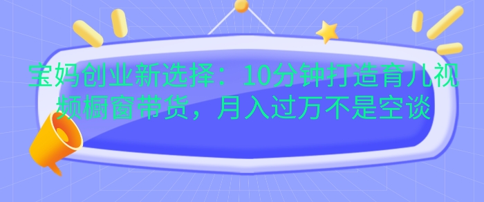 宝妈创业新选择：10分钟打造育儿视频橱窗带货，月入过W不是空谈【揭秘】-创客聚集地