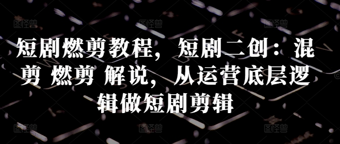 短剧燃剪教程，短剧二创：混剪 燃剪 解说，从运营底层逻辑做短剧剪辑-创客聚集地