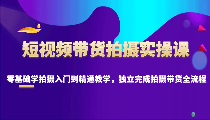短视频带货拍摄实操课，零基础学拍摄入门到精通教学，独立完成拍摄带货全流程-创客聚集地