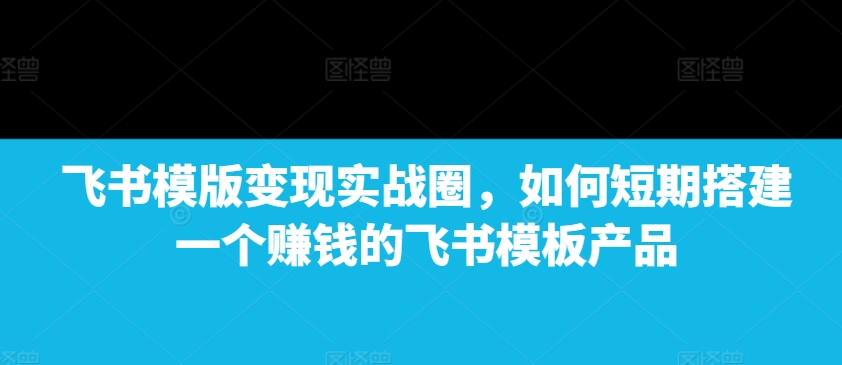 飞书模版变现实战圈，如何短期搭建一个赚钱的飞书模板产品-创客聚集地
