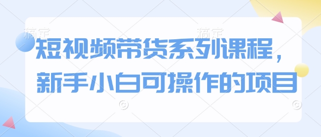短视频带货系列课程，新手小白可操作的项目-创客聚集地