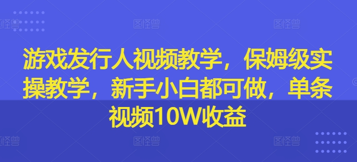游戏发行人视频教学，保姆级实操教学，新手小白都可做，单条视频10W收益-创客聚集地